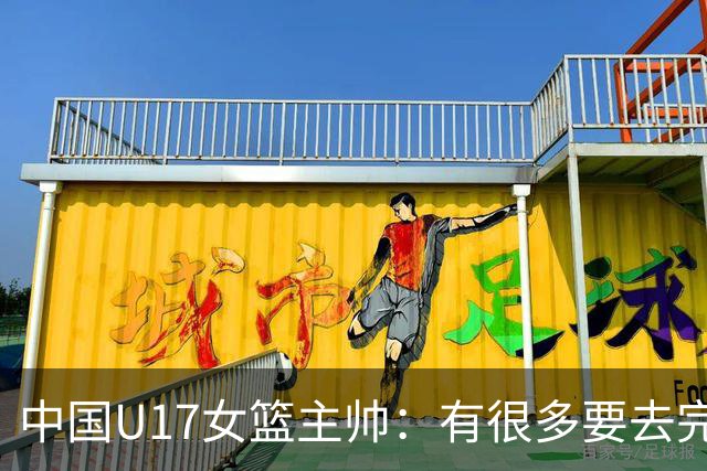 中国U17女篮主帅：有很多要去完善的地方 对外线的控制还是不够好